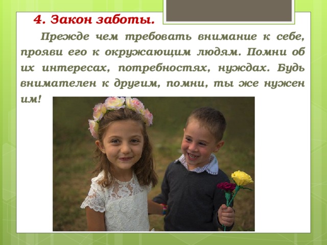 4. Закон заботы.    Прежде чем требовать внимание к себе, прояви его к окружающим людям. Помни об их интересах, потребностях, нуждах. Будь внимателен к другим, помни, ты же нужен им!