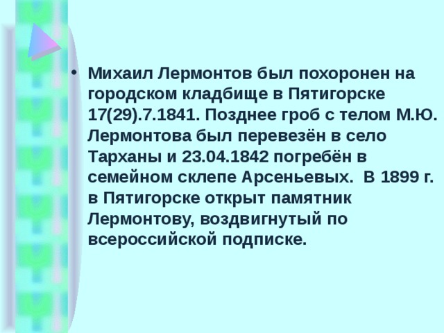 Михаил Лермонтов был похоронен на городском кладбище в Пятигорске 17(29).7.1841. Позднее гроб с телом М.Ю. Лермонтова был перевезён в село Тарханы и 23.04.1842 погребён в семейном склепе Арсеньевых.  В 1899 г. в Пятигорске открыт памятник Лермонтову, воздвигнутый по всероссийской подписке.  