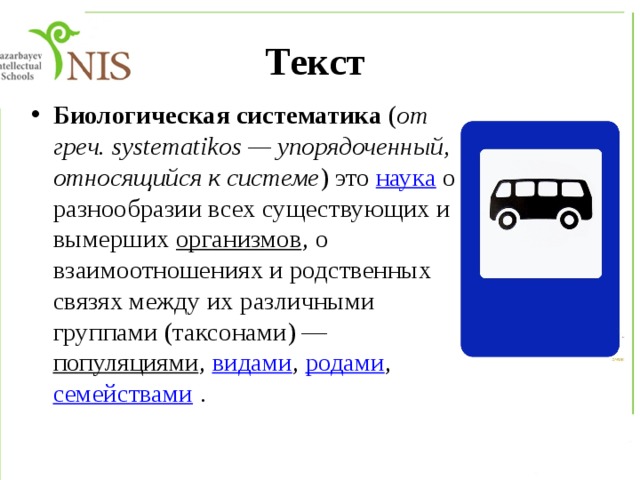 Текст Биологическая систематика ( от греч. systematikos — упорядоченный, относящийся к системе ) это наука о разнообразии всех существующих и вымерших организмов , о взаимоотношениях и родственных связях между их различными группами (таксонами) — популяциями , видами , родами , семействами . 