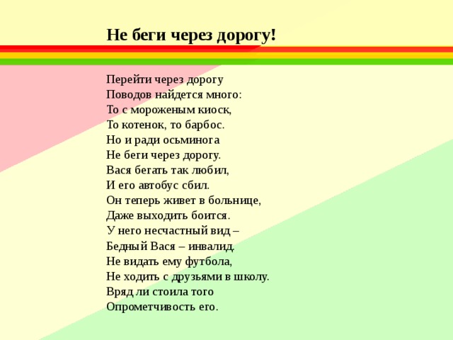 Не беги через дорогу!   Перейти через дорогу  Поводов найдется много:  То с мороженым киоск,  То котенок, то барбос.  Но и ради осьминога  Не беги через дорогу.  Вася бегать так любил,  И его автобус сбил.  Он теперь живет в больнице,  Даже выходить боится.  У него несчастный вид –  Бедный Вася – инвалид.  Не видать ему футбола,  Не ходить с друзьями в школу.  Вряд ли стоила того  Опрометчивость его. 