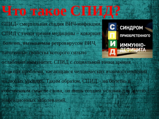 Что такое СПИД? СПИД- смертельная стадия ВИЧ-инфекции.  СПИД с точки зрения медицины – коварная  болезнь, вызываемая ретровирусом ВИЧ, патогенные свойства которого сильно ослабляют иммунитет. СПИД с социальной точки зрения – сложная проблема, касающаяся человеческих взаимоотношений на любых уровнях. Таким образом, СПИД – не болезнь в собственном смысле слова, он лишь создает условия для других инфекционных заболеваний. 