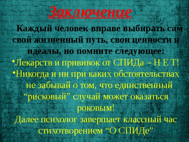 Заключение  Каждый человек вправе выбирать сам свой жизненный путь, свои ценности и идеалы, но помните следующее: Лекарств и прививок от СПИДа – Н Е Т! Никогда и ни при каких обстоятельствах  не забывай о том, что единственный “рисковый” случай может оказаться роковым! Далее психолог завершает классный час стихотворением “О СПИДе” 
