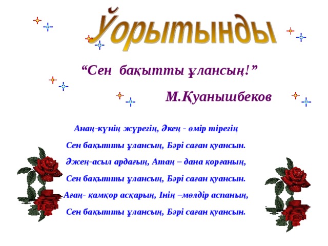 “ Сен бақытты ұлансың!”    М.Қуанышбеков Анаң-күнің жүрегің, Әкең - өмір тірегің Сен бақытты ұлансың, Бәрі саған қуансын. Әжең-асыл ардағың, Атаң – дана қорғаның, Сен бақытты ұлансың, Бәрі саған қуансын. Ағаң- қамқор асқарың, Інің –мөлдір аспаның, Сен бақытты ұлансың, Бәрі саған қуансын. 