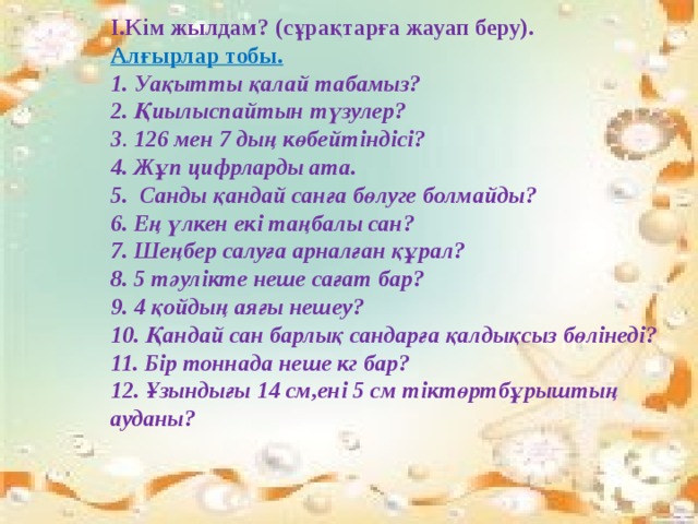 I.Кім жылдам? (сұрақтарға жауап беру).  Алғырлар тобы.  1. Уақытты қалай табамыз?  2. Қиылыспайтын түзулер?  3 . 126 мен 7 дың көбейтіндісі?  4. Жұп цифрларды ата.  5.  Санды қандай санға бөлуге болмайды?  6. Ең үлкен екі таңбалы сан?  7. Шеңбер салуға арналған құрал?  8. 5 тәулікте неше сағат бар?  9. 4 қойдың аяғы нешеу? 10. Қандай сан барлық сандарға қалдықсыз бөлінеді?  11. Бір тоннада неше кг бар? 12. Ұзындығы 14 см,ені 5 см тіктөртбұрыштың ауданы?    