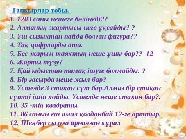  Тапқырлар тобы.  1. 1203 саны нешеге бөлінеді??  2. Алманың жартысы неге ұқсайды? ?  3. Үш сызықтан пайда болған фигура??  4. Тақ цифрларды ата.  5. Бес жарым таяқтың неше ұшы бар?? 12  6. Жарты түзу?  7. Қай ыдыстан тамақ ішуге болмайды. ?  8. Бір ғасырда неше жыл бар?  9. Үстелде 3 стақан сүт бар.Алмаз бір стақан сүтті ішіп қойды. Үстелде неше стақан бар?. 10. 35 -тің квадраты.  11. 86 санын еш амал қолданбай 12-ге арттыр.  12. Шеңбер сызуға арналған құрал 