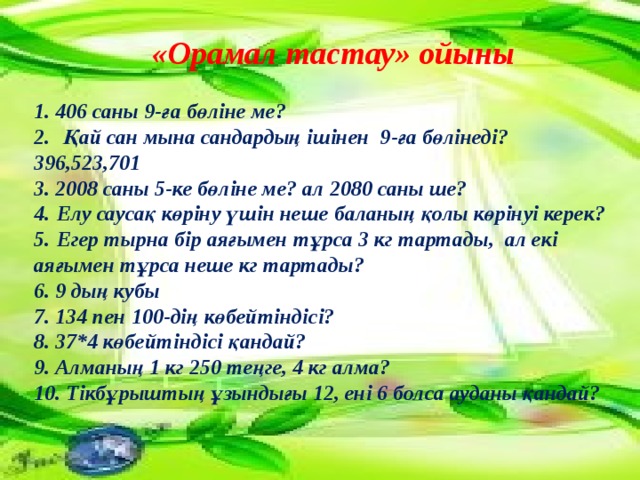 «Орамал тастау» ойыны 1. 406 саны 9-ға бөліне ме?  2.   Қай сан мына сандардың ішінен 9-ға бөлінеді? 396,523,701  3. 2008 саны 5-ке бөліне ме? ал 2080 саны ше?  4.  Елу саусақ көріну үшін неше баланың қолы көрінуі керек? 5.  Егер тырна бір аяғымен тұрса 3 кг тартады,  ал екі аяғымен тұрса неше кг тартады?  6. 9 дың кубы  7. 134 пен 100-дің көбейтіндісі?  8. 37*4 көбейтіндісі қандай?  9. Алманың 1 кг 250 теңге, 4 кг алма?  10. Тікбұрыштың ұзындығы 12, ені 6 болса ауданы қандай? 