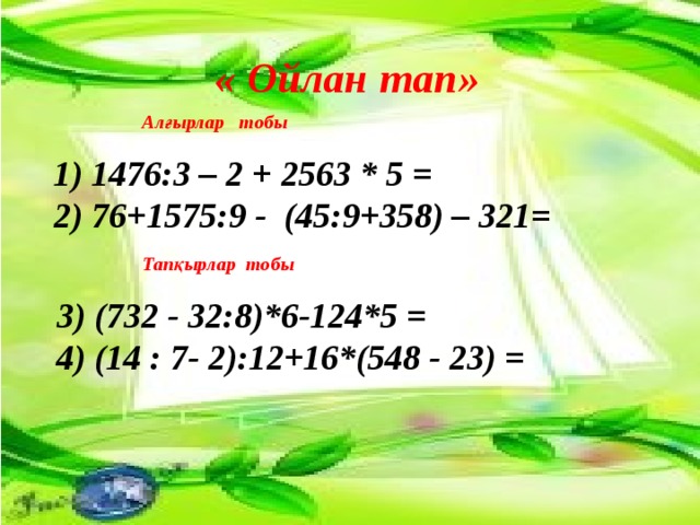   « Ойлан тап» Алғырлар тобы 1) 1476:3 – 2 + 2563 * 5 =   2) 76+1575:9 -  (45:9+358) – 321= Тапқырлар тобы 3) (732 - 32:8)*6-124*5 = 4) (14 : 7- 2):12+16*(548 - 23) =  
