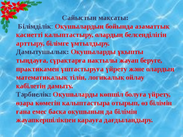  Сайыстың мақсаты:   Білімділік :  Оқушылардың бойында азаматтық қасиетті қалыптастыру, олардың белсенділігін арттыру, білімге ұмтылдыру.  Дамытушылық: Оқушыларды ұқыпты тыңдауға, сұрақтарға нақтылы жауап беруге, практикамен ұштастыруға үйрету және олардың математикалық тілін, логикалық ойлау қабілетін дамыту.  Тәрбиелік:  Оқушыларды көпшіл болуға үйрету, өзара көмегін қалыптастыра отырып, өз білімін ғана емес басқа оқушының да білімін жауапкершілікпен қарауға дағдыландыру.   