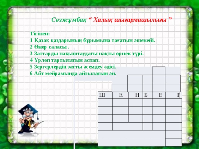  Сөзжұмбақ “ Халық шығармашылығы ”  Тігінен: 1 Қазақ қаздарының бұрымына тағатын әшекейі. 2 Өнер саласы . 3 Заттарды нақыштаудағы нақты өрнек түрі. 4 Үрлеп тартылатын аспап. 5 Зергерлердің затты әсемдеу әдісі. 6 Айт мейрамында айтылатын ән.       Ш Е Ң Б Е   Р     