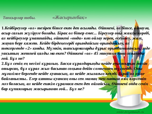 Тапқырлар тобы. «Жасырынбақ»   1. Кейбіреулер «ол» тезірек бітсе екен деп асығады. Өйткені, ол бітсе, ойнауға, асыр салып жүгіруге болады. Бірақ ол бітер емес... Біреулер оны жақсы көреді, ал кейбіреулер ұнатпайды, өйткені «онда» көп ойлау керек, есептеу, жазу, жауап беру қажет. Кейде бірдеңелерді орындайсың-орындайсың, ал тексергенде «2» қояды. Мүмкін, тапсырмаларды дұрыс орындамағансың, әлде уақытың жетпей қалды ма екен? Өйткені «ол» 45 минутқа ғана созылады ғой. Бұл не?  2. Бұл сенің ең негізгі құралың. Басқа құралдарыңды кейде ауыстырып әкеліп отырсаң, бұл құрал жыл басынан соңына дейін сөмкеңнен түспейді. Оны мұғалімге бергенде кейде қуанасың, ал кейде жылағың келеді. Бірақ ол өзіңе байланысты.. Егер қатты қуансаң оны сен мамаң мен папаңа өзің көрсетіп мәз боласың, ал кейде ешкім сұрамаса екен деп ойлайсың. Өйткені онда сенің бар құпияларың жасырынған ғой... Бұл не?    