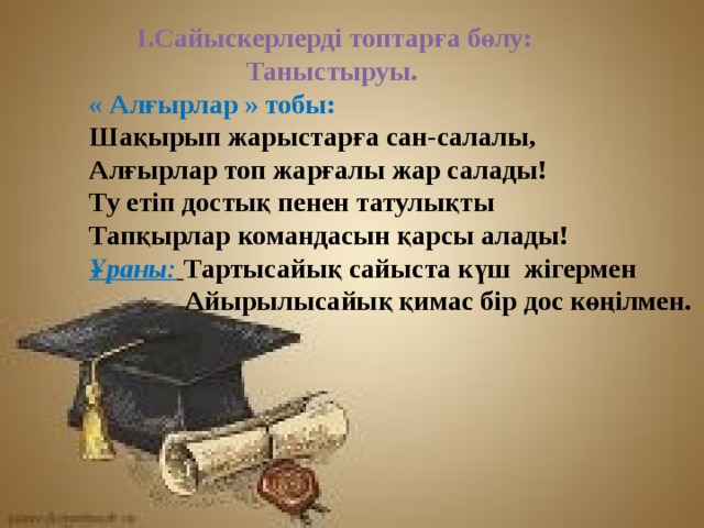  І.Сайыскерлерді топтарға бөлу:   Таныстыруы. « Алғырлар » тобы:  Шақырып жарыстарға сан-салалы,  Алғырлар топ жарғалы жар салады!  Ту етіп достық пенен татулықты  Тапқырлар командасын қарсы алады!  Ұраны:  Тартысайық сайыста күш жігермен  Айырылысайық қимас бір дос көңілмен.  