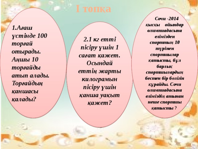 І топқа 1.Ағаш үстінде 100 торғай отырады. Аңшы 10 торғайды атып алады. Торғайдың қаншасы қалады?  Сочи -2014 қысқы ойындар олимпиадасына елімізден спорттың 10 түрінен спортшылар қатысты, бұл барлық спортшылардың бестен бір бөлігін құрайды. Сочи олимпиадасына еліміздің атынан неше спортшы қатысты ? 2.1 кг етті пісіру үшін 1 сағат қажет. Осындай еттің жарты килограмын пісіру үшін қанша уақыт қажет?   