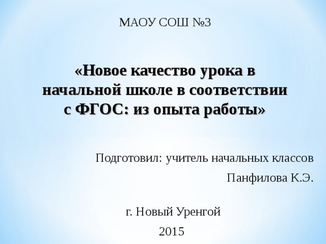 МАОУ СОШ №3    «Новое качество урока в начальной школе в соответствии с ФГОС: из опыта работы» Подготовил: учитель начальных классов  Панфилова К.Э. г. Новый Уренгой 2015 
