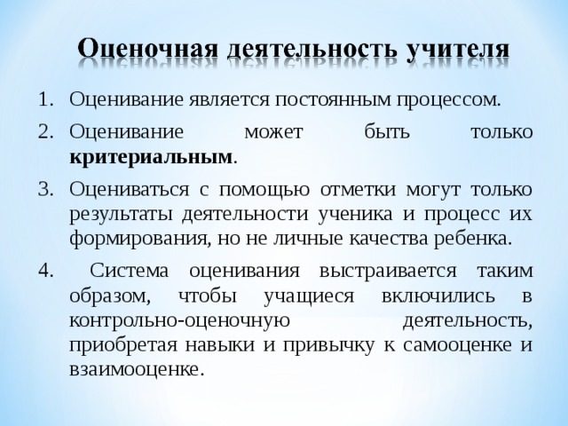 Оценивание является постоянным процессом. Оценивание может быть только критериальным .  Оцениваться с помощью отметки могут только результаты деятельности ученика и процесс их формирования, но не личные качества ребенка.  Система оценивания выстраивается таким образом, чтобы учащиеся включились в контрольно-оценочную деятельность, приобретая навыки и привычку к самооценке и взаимооценке.  
