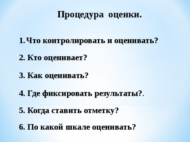 Процедура оценки. Что контролировать и оценивать?  2. Кто оценивает? 3. Как оценивать? 4. Где фиксировать результаты? .  Школой выдвигает для себя набор требований ( правил) к выставлению оценки.  Оценивается любое, особенно успешное, действие, а фиксируется отметкой только решение полноценной задачи.  Учитель и ученик по возможности определяют оценку в диалоге (внешняя оценка + самооценка). Ученик имеет право аргументированно оспорить выставленную оценку.  За каждую учебную задачу или группу заданий – задач, показывающих овладение отдельным умением, - ставится отдельная отметка.  Отметки выставляются в таблицу требований (рабочий журнал учителя, дневник школьника).  За каждую задачу проверочной (контрольной работы) по итогам темы отметки ставятся все ученикам. За задачи, решённые при изучении новой темы, отметка ставится только по желанию ученика. Ученик не может отказаться от выставления этой отметки, но имеет право пересдать контрольную.  5. Когда ставить отметку?  6. По какой шкале оценивать?   