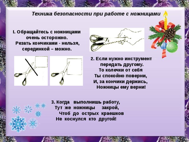 Техника безопасности при работе с ножницами I. Обращайтесь с ножницами очень осторожно. Резать кончиками - нельзя, серединкой – можно. 2. Если нужно инструмент передать другому. То колечки от себя Ты спокойно поверни, И, за кончики держись, Ножницы ему верни! 3. Когда выполнишь работу, Тут же ножницы закрой, Чтоб до острых краешков Не коснулся кто другой! 