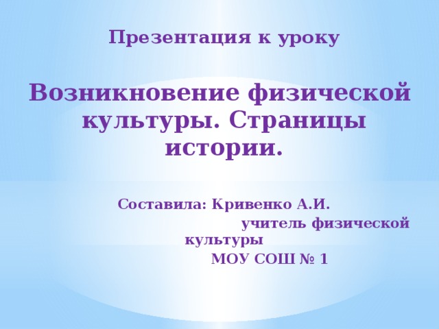 Презентация к уроку Возникновение физической культуры. Страницы истории. Составила: Кривенко А.И. учитель физической культуры МОУ СОШ № 1 