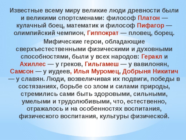 Известные всему миру великие люди древности были и великими спортсменами: философ Платон — кулачный боец, математик и философ Пифагор — олимпийский чемпион, Гиппократ — пловец, борец. Мифические герои, обладающие сверхъестественными физическими и духовными способностями, были у всех народов: Геракл и Ахиллес — у греков, Гильгамеш — у вавилонян, Самсон — у иудеев , Илья Муромец , Добрыня Никитич — у славян. Люди, возвеличивая их подвиги, победы в состязаниях, борьбе со злом и силами природы, стремились сами быть здоровыми, сильными, умелыми и трудолюбивыми, что, естественно, отражалось и на особенностях воспитания, физического воспитания, культуры физической. 