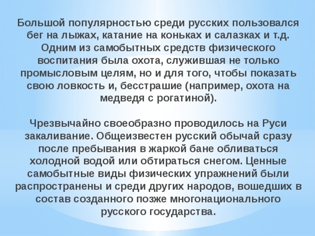 Большой популярностью среди русских пользовался бег на лыжах, катание на коньках и салазках и т.д. Одним из самобытных средств физического воспитания была охота, служившая не только промысловым целям, но и для того, чтобы показать свою ловкость и, бесстрашие (например, охота на медведя с рогатиной). Чрезвычайно своеобразно проводилось на Руси закаливание. Общеизвестен русский обычай сразу после пребывания в жаркой бане обливаться холодной водой или обти­раться снегом. Ценные самобытные виды физических упражнений были распространены и среди других народов, вошедших в состав созданного позже многонационального русского государства. 