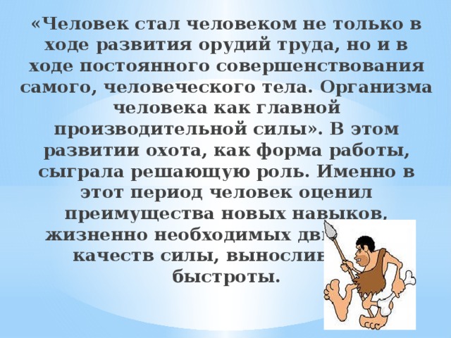 «Человек стал человеком не только в ходе развития орудий труда, но и в ходе постоянного совершенствования самого, человеческого тела. Организма человека как главной производительной силы». В этом развитии охота, как форма работы, сыграла решающую роль. Именно в этот период человек оценил преимущества новых навыков, жизненно необходимых движений, качеств силы, выносливости, быстроты. 