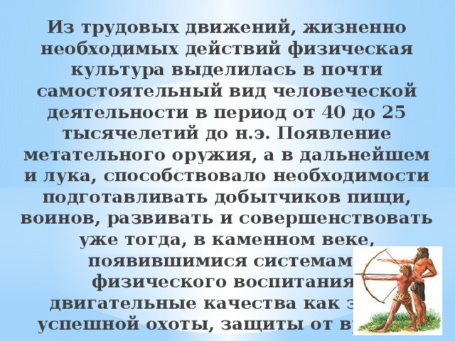 Из трудовых движений, жизненно необходимых действий физическая культура выделилась в почти самостоятельный вид человеческой деятельности в период от 40 до 25 тысячелетий до н.э. Появление метательного оружия, а в дальней­шем и лука, способствовало необходимости подготавливать добытчиков пищи, воинов, развивать и совершенствовать уже тогда, в каменном веке, появившимися системами физического воспитания, двигательные качества как залог успешной охоты, защиты от врага и т.д. 