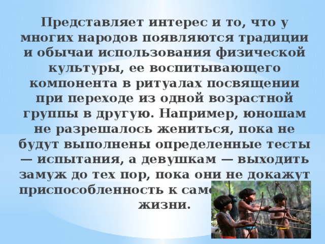 Представляет интерес и то, что у многих народов появляются традиции и обычаи использования физической культуры, ее воспитывающего компонента в ритуалах посвящении при переходе из одной возрастной группы в другую. Например, юношам не разрешалось жениться, пока не будут выполнены определенные тесты — испытания, а девушкам — выходить замуж до тех пор, пока они не докажут приспособленность к самостоятельной жизни. 