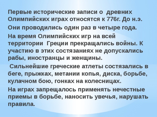 Первые исторические записи о древних Олимпийских играх относятся к 776г. До н.э. Они проводились один раз в четыре года. На время Олимпийских игр на всей территории Греции прекращались войны. К участию в этих состязаниях не допускались рабы, иностранцы и женщины. Сильнейшие греческие атлеты состязались в беге, прыжках, метании копья, диска, борьбе, кулачном бою, гонках на колесницах. На играх запрещалось применять нечестные приемы в борьбе, наносить увечья, нарушать правила. 