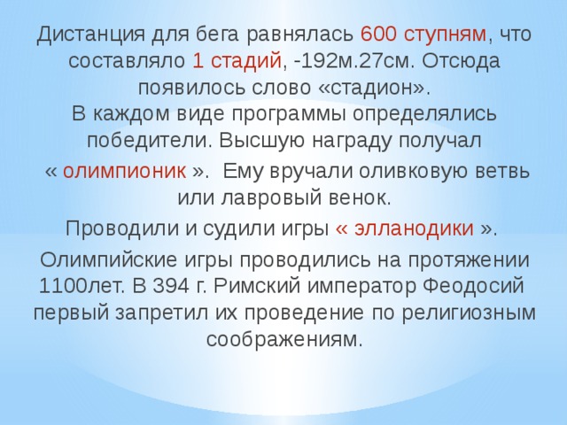 Дистанция для бега равнялась 600 ступням , что составляло 1 стадий , -192м.27см. Отсюда появилось слово «стадион». В каждом виде программы определялись победители. Высшую награду получал « олимпионик ». Ему вручали оливковую ветвь или лавровый венок. Проводили и судили игры « элланодики ». Олимпийские игры проводились на протяжении 1100лет. В 394 г. Римский император Феодосий первый запретил их проведение по религиозным соображениям. 