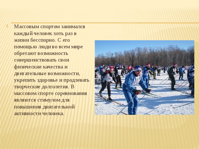 Массовым спортом занимался каждый человек хоть раз в жизни бесспорно. С его помощью люди во всем мире обретают возможность совершенствовать свои физические качества и двигательные возможности, укрепить здоровье и продлевать творческие долголетия. В массовом спорте соревнования являются стимулом для повышения двигательной активности человека. 