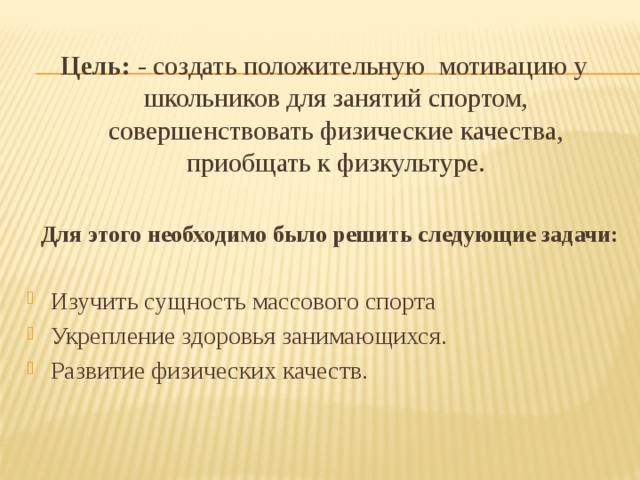 Цель: - создать положительную  мотивацию у школьников для занятий спортом, совершенствовать физические качества, приобщать к физкультуре.  Для этого необходимо было решить следующие задачи:  Изучить сущность массового спорта Укрепление здоровья занимающихся. Развитие физических качеств. 
