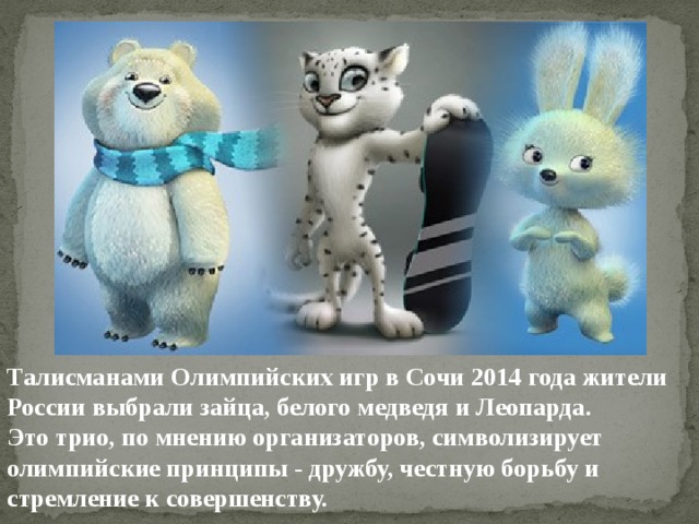Талисманами Олимпийских игр в Сочи 2014 года жители России выбрали зайца, белого медведя и Леопарда. Это трио, по мнению организаторов, символизирует олимпийские принципы - дружбу, честную борьбу и стремление к совершенству. 