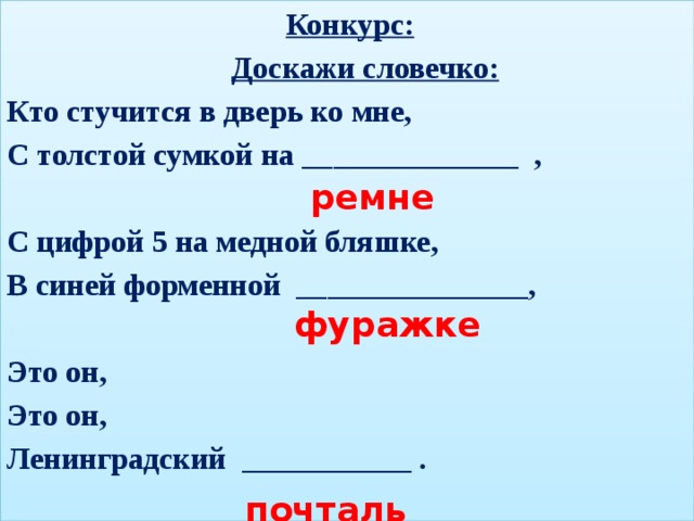Конкурс:  Доскажи словечко: Кто стучится в дверь ко мне, С толстой сумкой на ______________ ,  С цифрой 5 на медной бляшке, В синей форменной _______________,  Это он, Это он, Ленинградский ___________ .  ремне  фуражке  почтальон