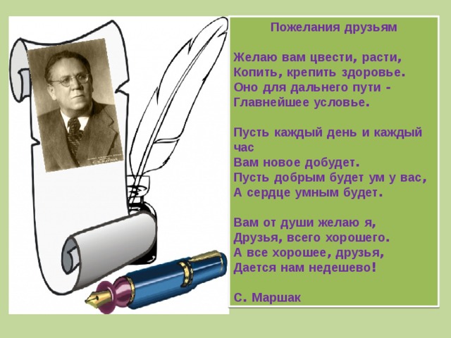 Пожелания  друзьям  Желаю  вам  цвести , расти ,  Копить , крепить  здоровье .  Оно  для  дальнего  пути -  Главнейшее  условье .   Пусть  каждый  день  и  каждый  час  Вам  новое  добудет .  Пусть  добрым  будет  ум  у  вас ,  А  сердце  умным  будет .   Вам  от  души  желаю  я ,  Друзья , всего  хорошего .  А  все  хорошее , друзья ,  Дается  нам  недешево !   С . Маршак