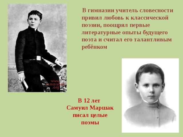 В гимназии учитель словесности привил любовь к классической поэзии, поощрял первые литературные опыты будущего поэта и считал его талантливым ребёнком В 12 лет  Самуил Маршак  писал целые поэмы
