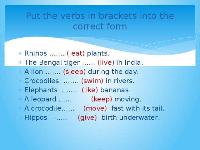 Put the verbs in brackets into the correct form Rhinos ……. ( eat) plants. The Bengal tiger …… (live ) in India. A lion ……. (sleep) during the day. Crocodiles ……. (swim) in rivers. Elephants ……. (like) bananas. A leopard …… (keep) moving. A crocodile…… (move) fast with its tail. Hippos …… (give) birth underwater. 