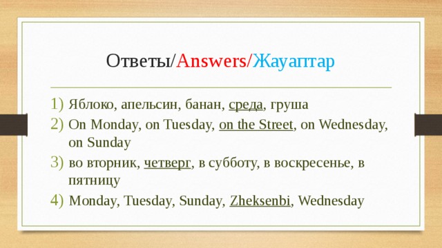 Ответы/ Answers/ Жауаптар Яблоко, апельсин, банан, среда , груша On Monday, on Tuesday, on the Street , on Wednesday, on Sunday во вторник, четверг , в субботу, в воскресенье, в пятницу Monday, Tuesday, Sunday, Zheksenbi , Wednesday 