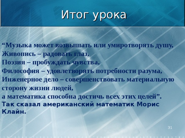  “ Музыка может возвышать или умиротворять душу,  Живопись – радовать глаз,  Поэзия – пробуждать чувства,  Философия – удовлетворять потребности разума,  Инженерное дело – совершенствовать материальную сторону жизни людей,  а математика способна достичь всех этих целей”.   Так сказал американский математик Морис Клайн. Итог урока  