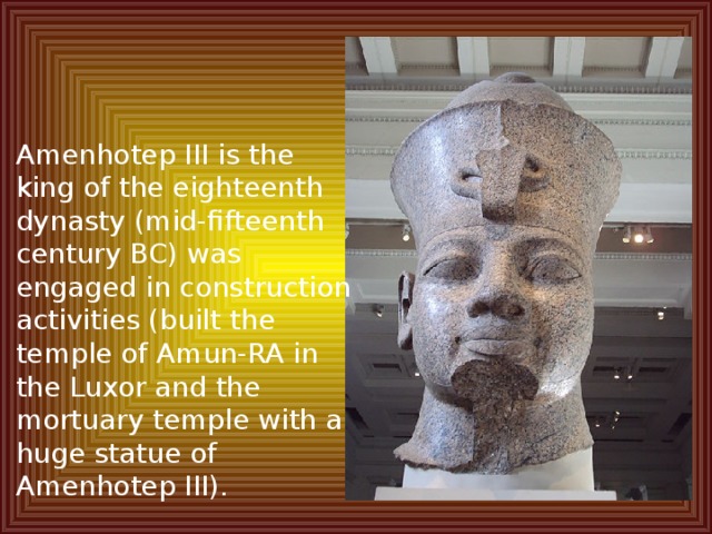 Amenhotep III is the king of the eighteenth dynasty (mid-fifteenth century BC) was engaged in construction activities (built the temple of Amun-RA in the Luxor and the mortuary temple with a huge statue of Amenhotep III). 