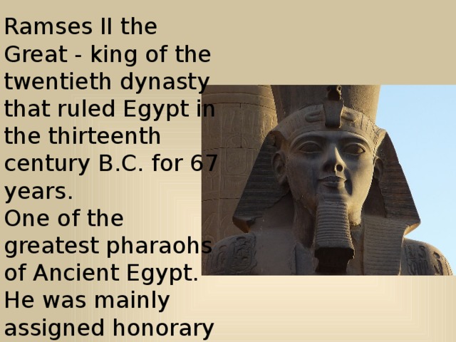 Ramses II the Great - king of the twentieth dynasty that ruled Egypt in the thirteenth century B.C. for 67 years.   One of the greatest pharaohs of Ancient Egypt. He was mainly assigned honorary title of A-nahta, that is 