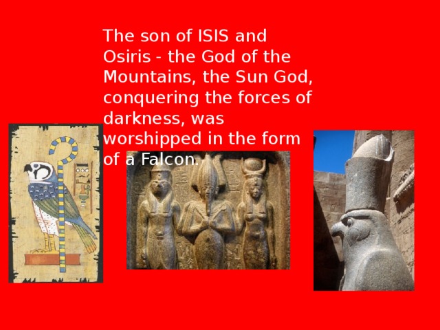 The son of ISIS and Osiris - the God of the Mountains, the Sun God, conquering the forces of darkness, was worshipped in the form of a Falcon. 