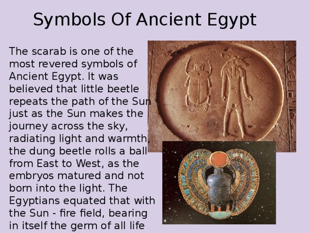 Symbols Of Ancient Egypt The scarab is one of the most revered symbols of Ancient Egypt. It was believed that little beetle repeats the path of the Sun just as the Sun makes the journey across the sky, radiating light and warmth, the dung beetle rolls a ball from East to West, as the embryos matured and not born into the light. The Egyptians equated that with the Sun - fire field, bearing in itself the germ of all life 