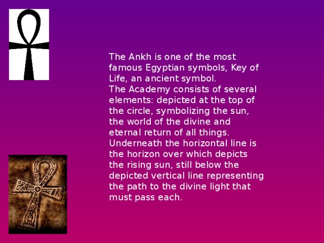 The Ankh is one of the most famous Egyptian symbols, Key of Life, an ancient symbol.   The Academy consists of several elements: depicted at the top of the circle, symbolizing the sun, the world of the divine and eternal return of all things.   Underneath the horizontal line is the horizon over which depicts the rising sun, still below the depicted vertical line representing the path to the divine light that must pass each. 