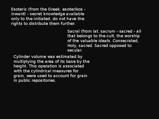 Esoteric (from the Greek. esoterikos - inward) - secret knowledge available only to the initiated, do not have the rights to distribute them further. Sacral (from lat. sacrum - sacred - all that belongs to the cult, the worship of the valuable ideals. Consecrated, Holy, sacred. Sacred opposed to secular. Cylinder volume was estimated by multiplying the area of its base by the height. This operation is associated with the cylindrical measures for grain, were used to account for grain in public repositories. 
