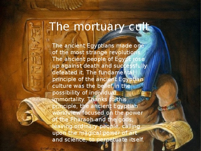 The mortuary cult The ancient Egyptians made one of the most strange revolutions. The ancient people of Egypt rose up against death and successfully defeated it. The fundamental principle of the ancient Egyptian culture was the belief in the possibility of individual immortality. Thanks to this principle, the ancient Egyptian worldview focused on the power of the Pharaoh and the gods, leaving ordinary people, calling upon the magical power of art and science, to perpetuate itself. 