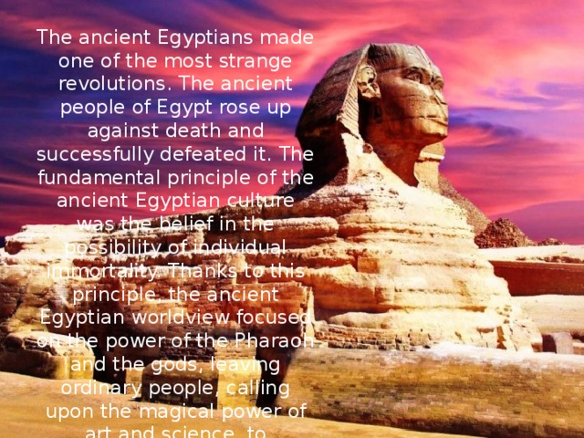 The ancient Egyptians made one of the most strange revolutions. The ancient people of Egypt rose up against death and successfully defeated it. The fundamental principle of the ancient Egyptian culture was the belief in the possibility of individual immortality. Thanks to this principle, the ancient Egyptian worldview focused on the power of the Pharaoh and the gods, leaving ordinary people, calling upon the magical power of art and science, to perpetuate itself. 