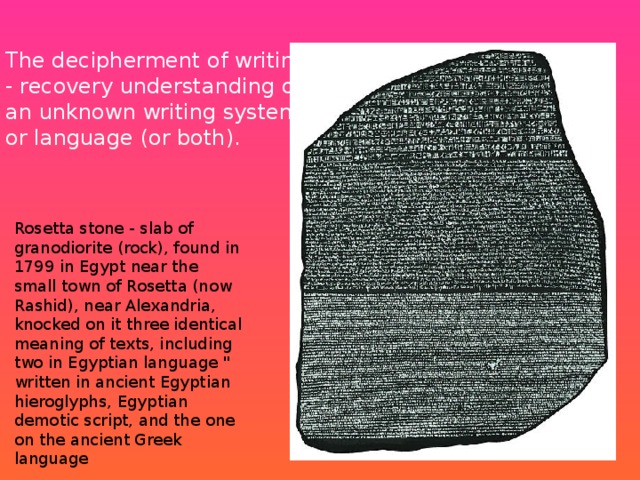 The decipherment of writing - recovery understanding of an unknown writing system or language (or both). Rosetta stone - slab of granodiorite (rock), found in 1799 in Egypt near the small town of Rosetta (now Rashid), near Alexandria, knocked on it three identical meaning of texts, including two in Egyptian language 