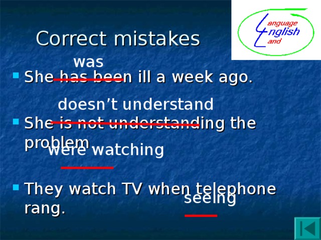 Correct mistakes was She has been ill a week ago. She is not understanding the problem. They watch TV when telephone rang. I’m looking forward to see you again. doesn’t understand were watching seeing 