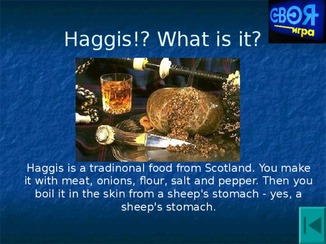 Haggis!? What is it? Haggis is a tradinonal food from Scotland. You make it with meat, onions, flour, salt and pepper. Then you boil it in the skin from a sheep's stomach - yes, a sheep's stomach. 