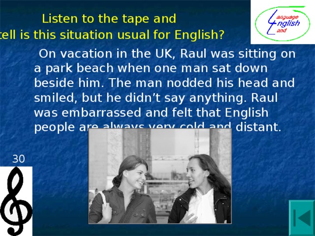Listen to the tape and tell is this situation usual for English?  On vacation in the UK, Raul was sitting on a park beach when one man sat down beside him. The man nodded his head and smiled, but he didn’t say anything. Raul was embarrassed and felt that English people are always very cold and distant. 30 
