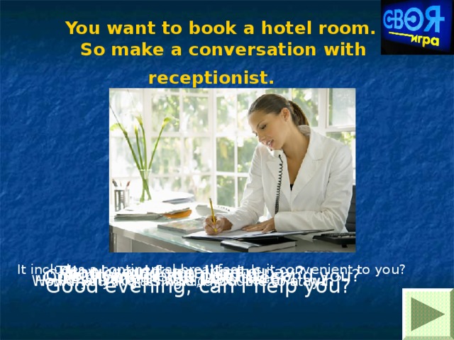 You want to book a hotel room.  So make a conversation with receptionist.  It includes a continental breakfast. Is it convenient to you? How would you like to pay? Thank you for calling. One moment, I’ll just check. So, it will be 40 pounds. Could you fill the card I’ll send you? Good evening, can I help you? How many nights would you like to stay? Would you like a single, a double or a twin? 